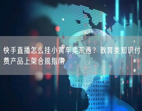 快手直播怎么挂小黄车卖东西？教育类知识付费产品上架合规指南