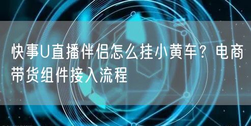 快事U直播伴侣怎么挂小黄车？电商带货组件接入流程