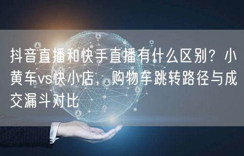 抖音直播和快手直播有什么区别？小黄车vs快小店，购物车跳转路径与成交漏斗对比