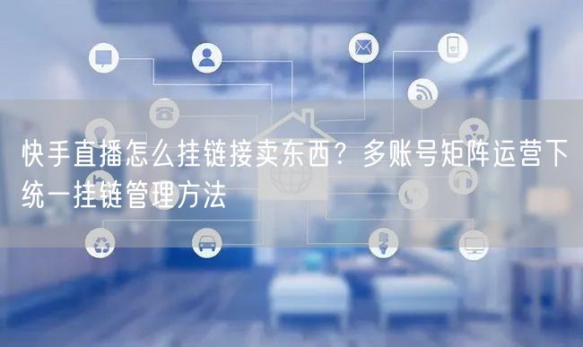 快手直播怎么挂链接卖东西？多账号矩阵运营下统一挂链管理方法