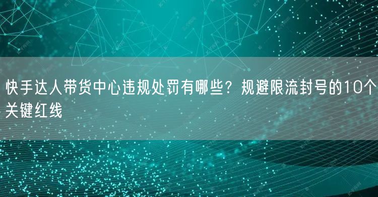 快手达人带货中心违规处罚有哪些？规避限流封号的10个关键红线