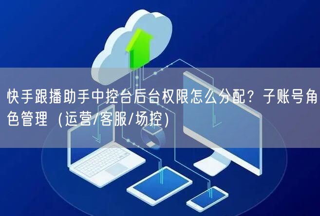 快手跟播助手中控台后台权限怎么分配？子账号角色管理（运营/客