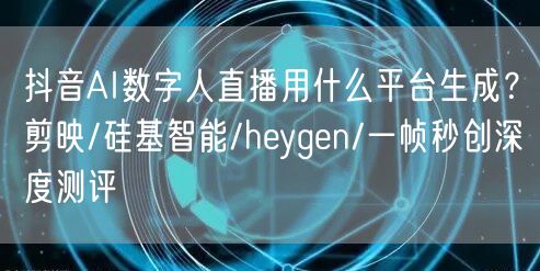 抖音AI数字人直播用什么平台生成？剪映/硅基智能/heygen/一帧秒创深度测评