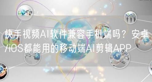 快手视频AI软件兼容手机端吗？安卓/iOS都能用的移动端AI剪辑APP