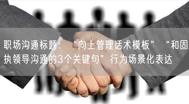职场沟通标题：“向上管理话术模板”“和固执领导沟通的3个关键句”行为场景化表达