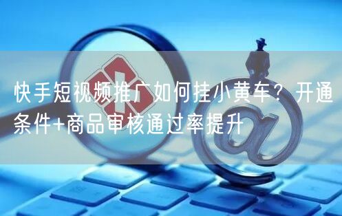 快手短视频推广如何挂小黄车？开通条件+商品审核通过率提升