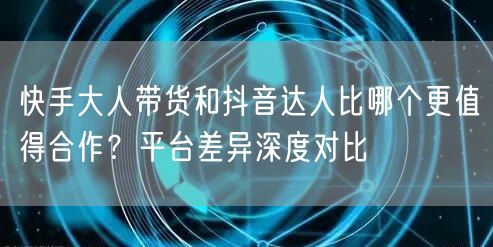 快手大人带货和抖音达人比哪个更值得合作？平台差异深度对比
