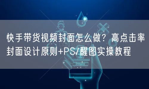 快手带货视频封面怎么做？高点击率封面设计原则+PS/醒图实操教程