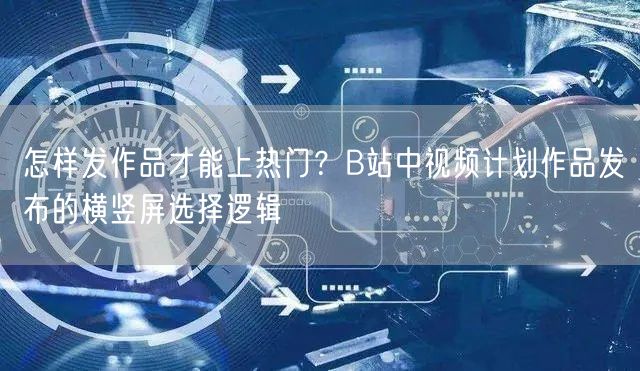 怎样发作品才能上热门？B站中视频计划作品发布的横竖屏选择逻辑