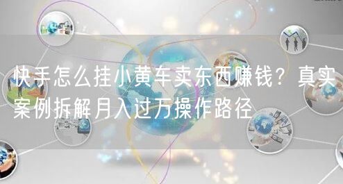 快手怎么挂小黄车卖东西赚钱？真实案例拆解月入过万操作路径