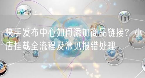 快手发布中心如何添加商品链接？小店挂载全流程及常见报错处理