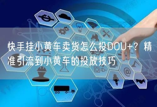 快手挂小黄车卖货怎么投DOU+？精准引流到小黄车的投放技巧