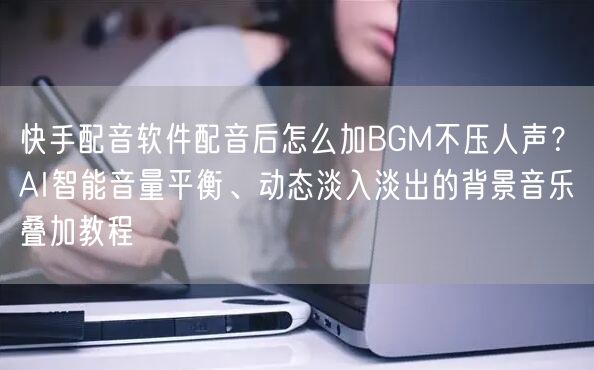 快手配音软件配音后怎么加BGM不压人声？AI智能音量平衡、动