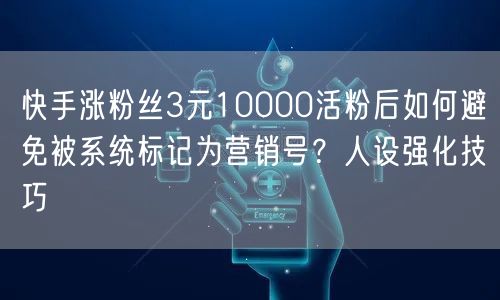 快手涨粉丝3元10000活粉后如何避免被系统标记为营销号？人设强化技巧