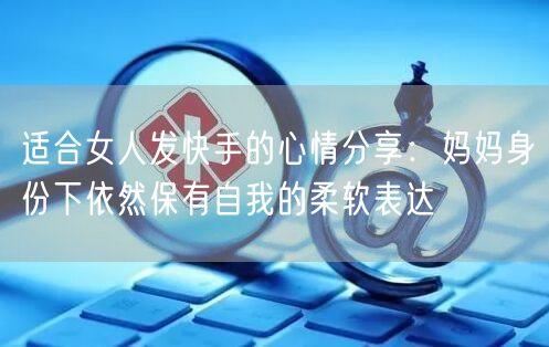 适合女人发快手的心情分享：妈妈身份下依然保有自我的柔软表达