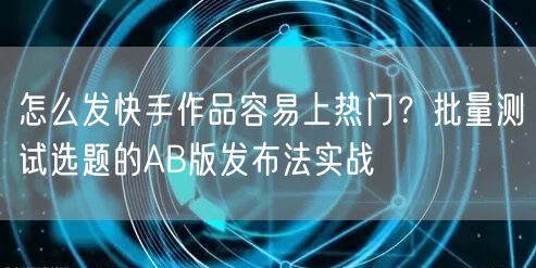 怎么发快手作品容易上热门？批量测试选题的AB版发布法实战