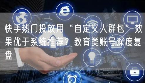 快手热门投放用“自定义人群包”效果优于系统推荐？教育类账号深