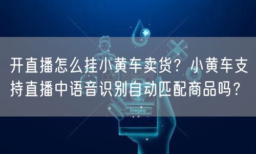 开直播怎么挂小黄车卖货？小黄车支持直播中语音识别自动匹配商品吗？