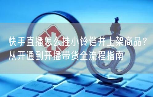 快手直播怎么挂小铃铛并上架商品？从开通到开播带货全流程指南