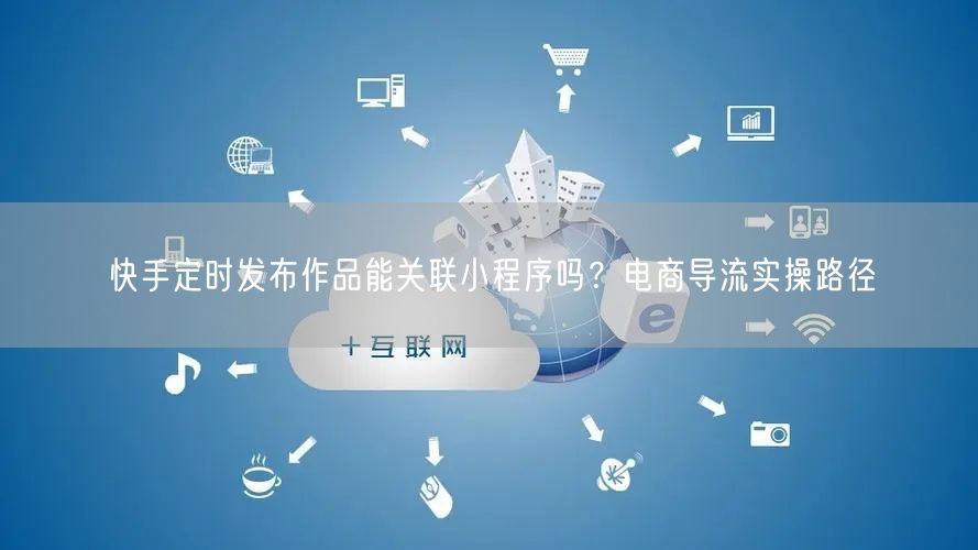 快手定时发布作品能关联小程序吗？电商导流实操路径