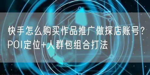 快手怎么购买作品推广做探店账号？POI定位+人群包组合打法