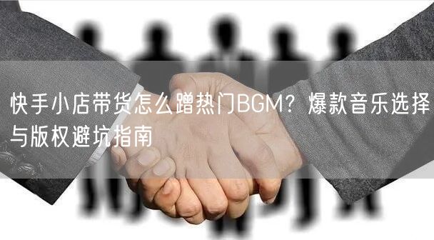快手小店带货怎么蹭热门BGM？爆款音乐选择与版权避坑指南
