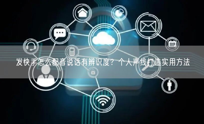 发快手怎么配音说话有辨识度？个人声线打造实用方法