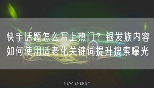 快手话题怎么写上热门？银发族内容如何使用适老化关键词提升搜索曝光