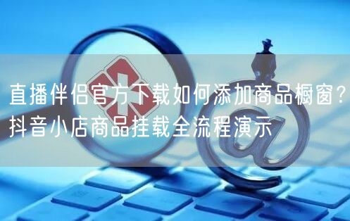 直播伴侣官方下载如何添加商品橱窗？抖音小店商品挂载全流程演示