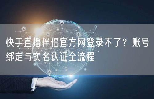 快手直播伴侣官方网登录不了？账号绑定与实名认证全流程