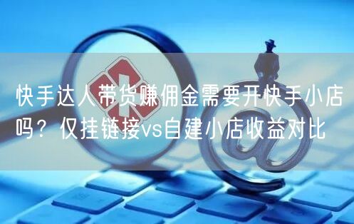快手达人带货赚佣金需要开快手小店吗？仅挂链接vs自建小店收益对比