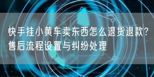 快手挂小黄车卖东西怎么退货退款？售后流程设置与纠纷处理