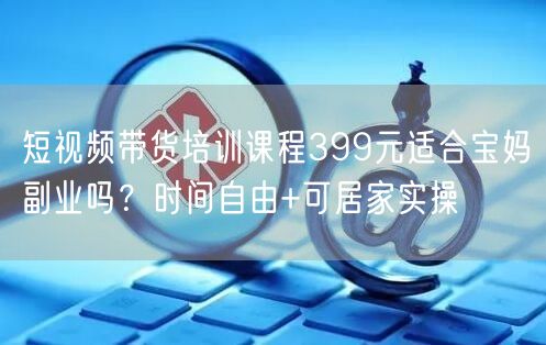 短视频带货培训课程399元适合宝妈副业吗？时间自由+可居家实操