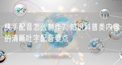 快手配音怎么制作？知识科普类内容的清晰吐字配音要点