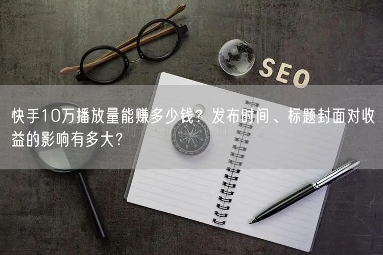 快手10万播放量能赚多少钱？发布时间、标题封面对收益的影响有多大？
