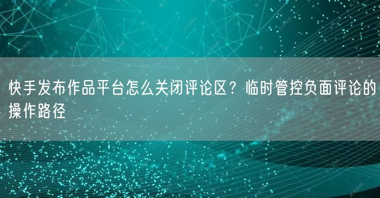 快手发布作品平台怎么关闭评论区？临时管控负面评论的操作路径