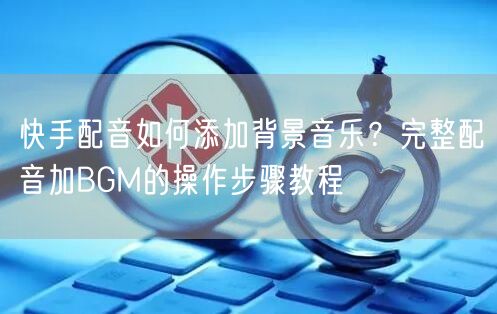 快手配音如何添加背景音乐？完整配音加BGM的操作步骤教程