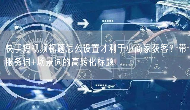 快手短视频标题怎么设置才利于小商家获客？带服务词+场景词的高