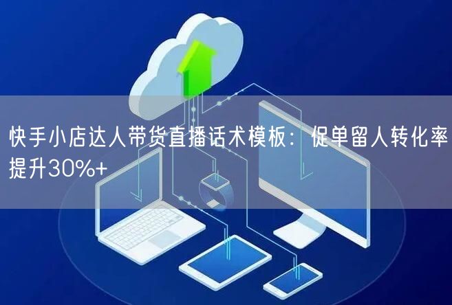 快手小店达人带货直播话术模板：促单留人转化率提升30%+