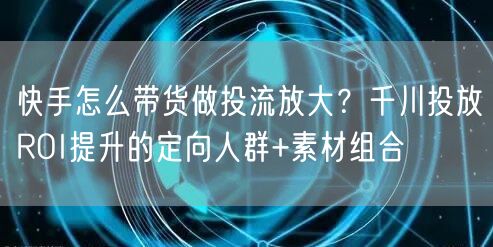 快手怎么带货做投流放大？千川投放ROI提升的定向人群+素材组合