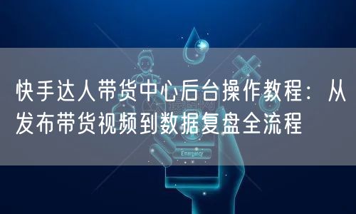 快手达人带货中心后台操作教程：从发布带货视频到数据复盘全流程