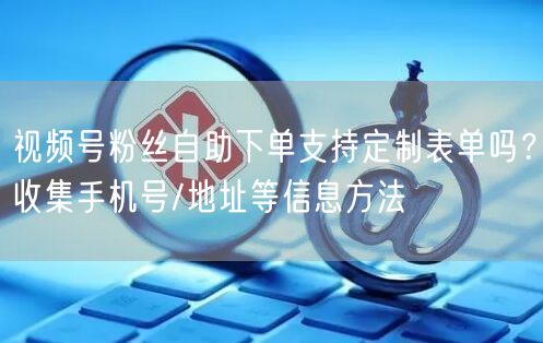 视频号粉丝自助下单支持定制表单吗？收集手机号/地址等信息方法