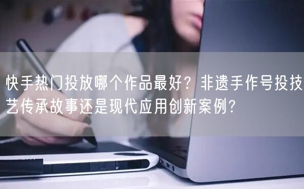 快手热门投放哪个作品最好？非遗手作号投技艺传承故事还是现代应用创新案例？