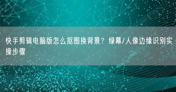 快手剪辑电脑版怎么抠图换背景？绿幕/人像边缘识别实操步骤