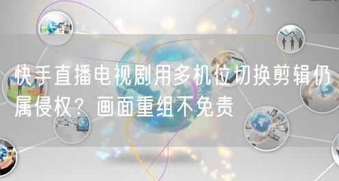 快手直播电视剧用多机位切换剪辑仍属侵权？画面重组不免责