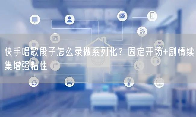 快手唱歌段子怎么录做系列化？固定开场+剧情续集增强粘性