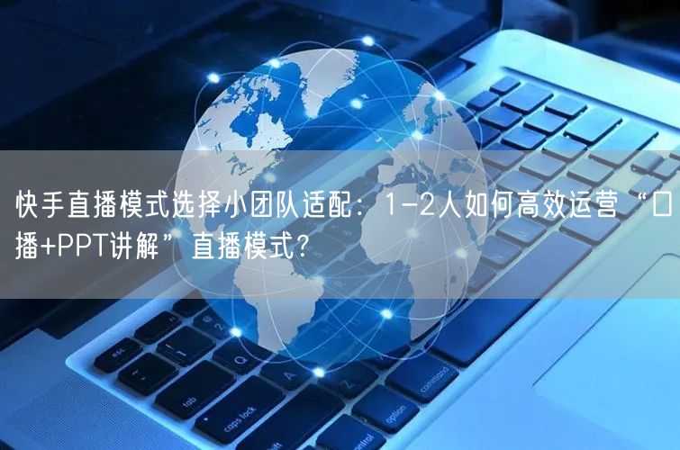 快手直播模式选择小团队适配：1-2人如何高效运营“口播+PPT讲解”直播模式？