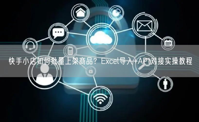 快手小店如何批量上架商品？Excel导入+API对接实操教程