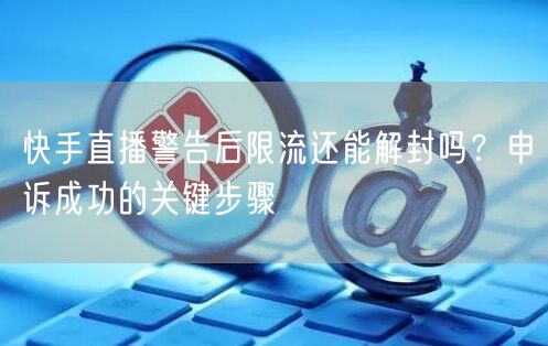 快手直播警告后限流还能解封吗？申诉成功的关键步骤