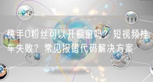 快手0粉丝可以开橱窗吗？短视频挂车失败？常见报错代码解决方案